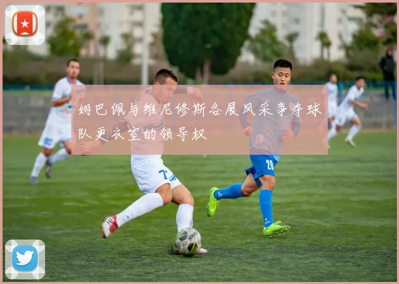 姆巴佩与维尼修斯各展风采争夺球队更衣室的领导权