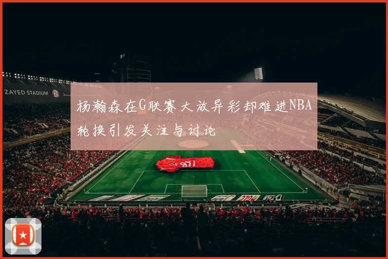 杨瀚森在G联赛大放异彩却难进NBA轮换引发关注与讨论