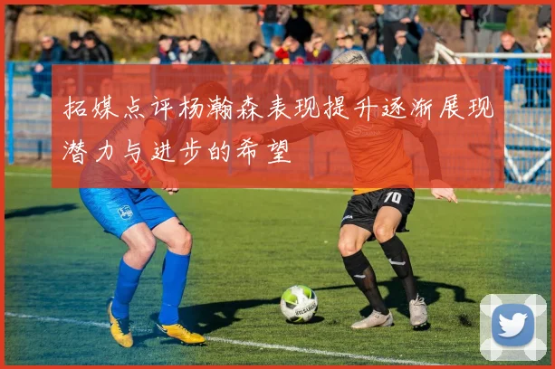 拓媒点评杨瀚森表现提升逐渐展现潜力与进步的希望
