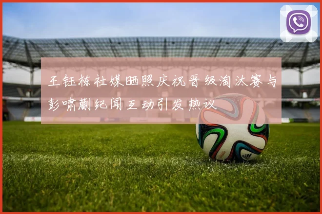 王钰栋社媒晒照庆祝晋级淘汰赛与彭啸蒯纪闻互动引发热议