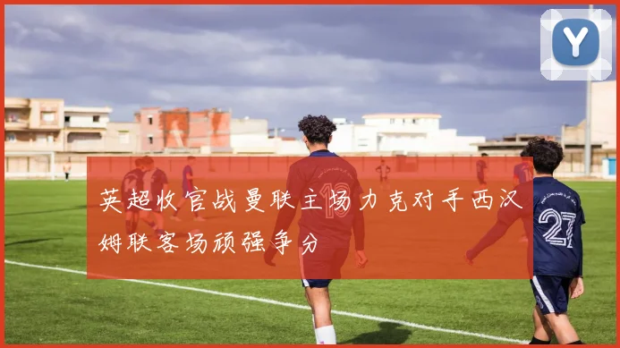 英超收官战曼联主场力克对手西汉姆联客场顽强争分