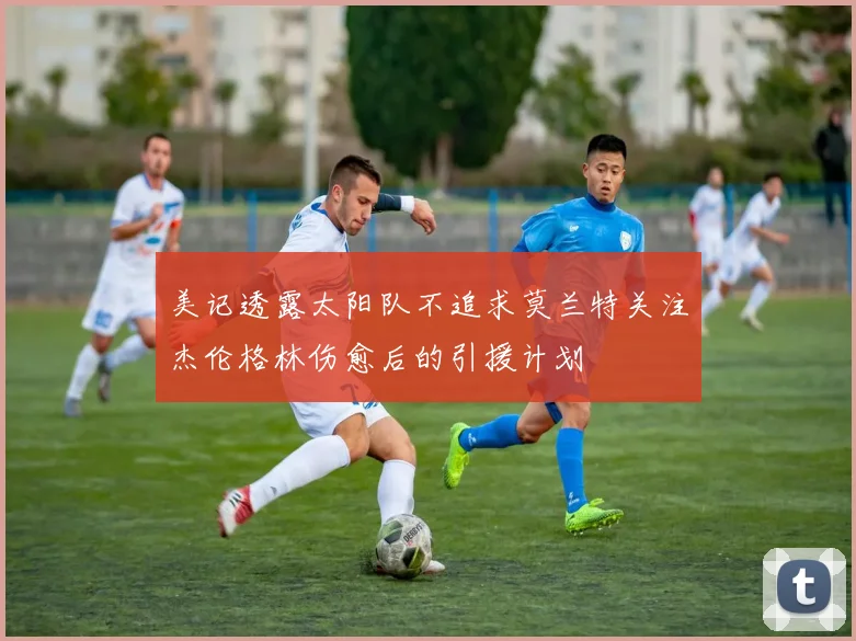 美记透露太阳队不追求莫兰特关注杰伦格林伤愈后的引援计划