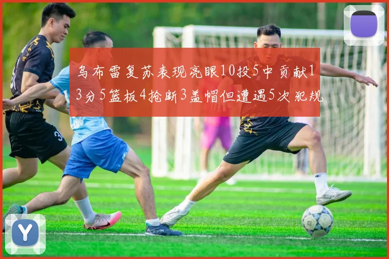 乌布雷复苏表现亮眼10投5中贡献13分5篮板4抢断3盖帽但遭遇5次犯规