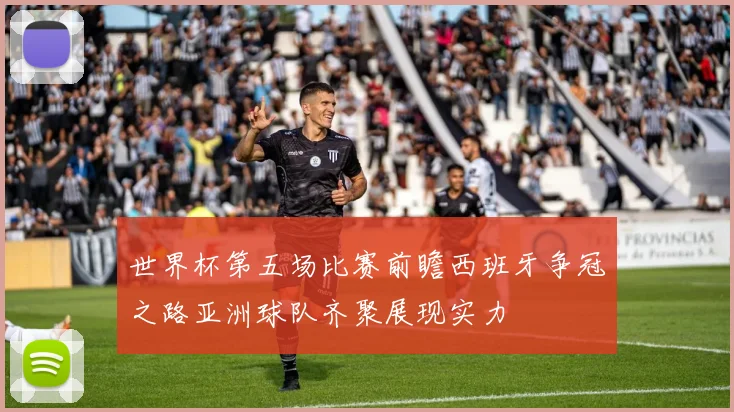 世界杯第五场比赛前瞻西班牙争冠之路亚洲球队齐聚展现实力