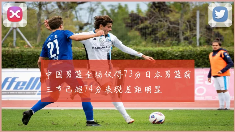 中国男篮全场仅得73分日本男篮前三节已超74分表现差距明显