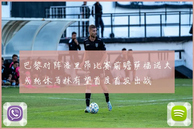 巴黎对阵洛里昂比赛前瞻萨福诺夫或轮休马林有望首度首发出战