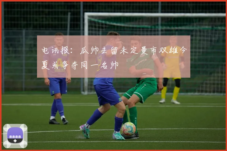 电讯报：瓜帅去留未定曼市双雄今夏或争夺同一名帅