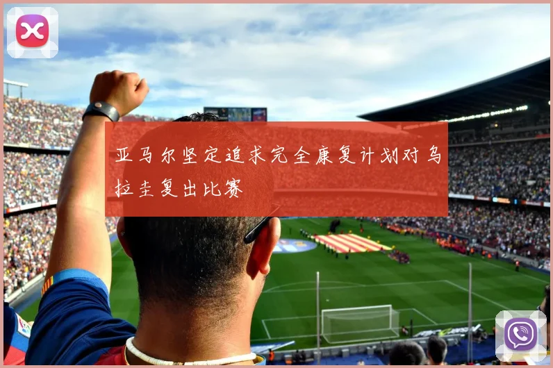 亚马尔坚定追求完全康复计划对乌拉圭复出比赛