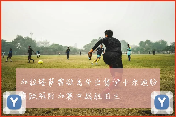 加拉塔萨雷欲高价出售伊卡尔迪盼在欧冠附加赛中战胜旧主