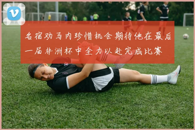 名宿劝马内珍惜机会期待他在最后一届非洲杯中全力以赴完成比赛