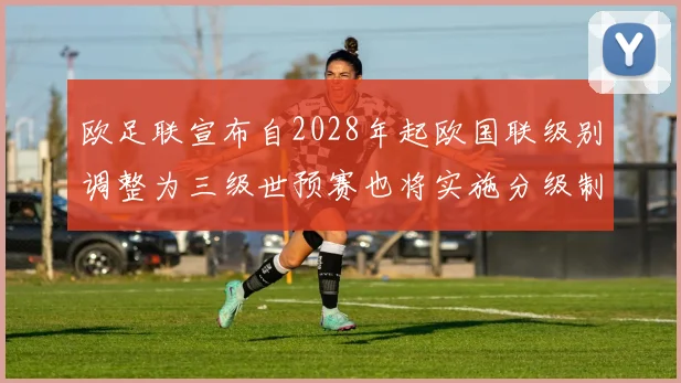 欧足联宣布自2028年起欧国联级别调整为三级世预赛也将实施分级制度