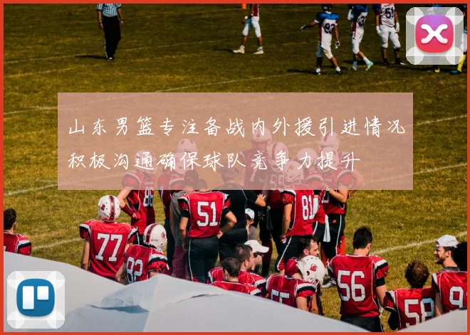 山东男篮专注备战内外援引进情况积极沟通确保球队竞争力提升