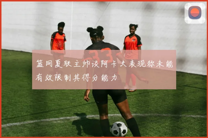 篮网夏联主帅谈阿卡夫表现称未能有效限制其得分能力