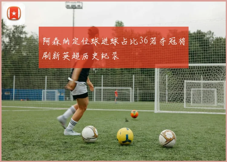 阿森纳定位球进球占比36若夺冠将刷新英超历史纪录